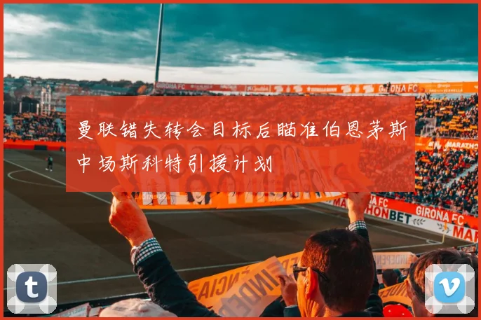 曼联错失转会目标后瞄准伯恩茅斯中场斯科特引援计划
