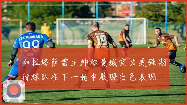 加拉塔萨雷主帅称曼城实力更强期待球队在下一轮中展现出色表现