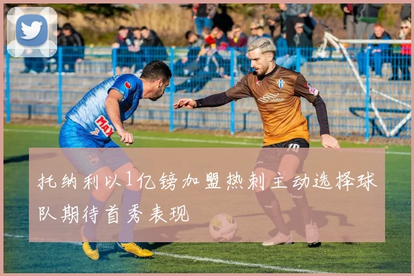 托纳利以1亿镑加盟热刺主动选择球队期待首秀表现