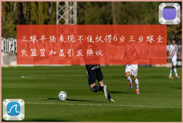 三球半场表现不佳仅得6分三分球全失篮筐加盖引发热议