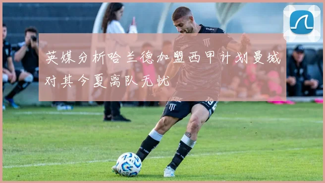 英媒分析哈兰德加盟西甲计划曼城对其今夏离队无忧