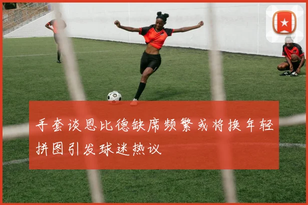 手套谈恩比德缺席频繁或将换年轻拼图引发球迷热议