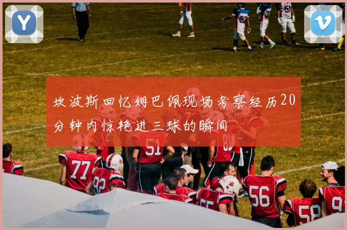 坎波斯回忆姆巴佩现场考察经历20分钟内惊艳进三球的瞬间