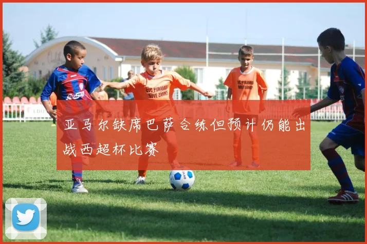 亚马尔缺席巴萨合练但预计仍能出战西超杯比赛