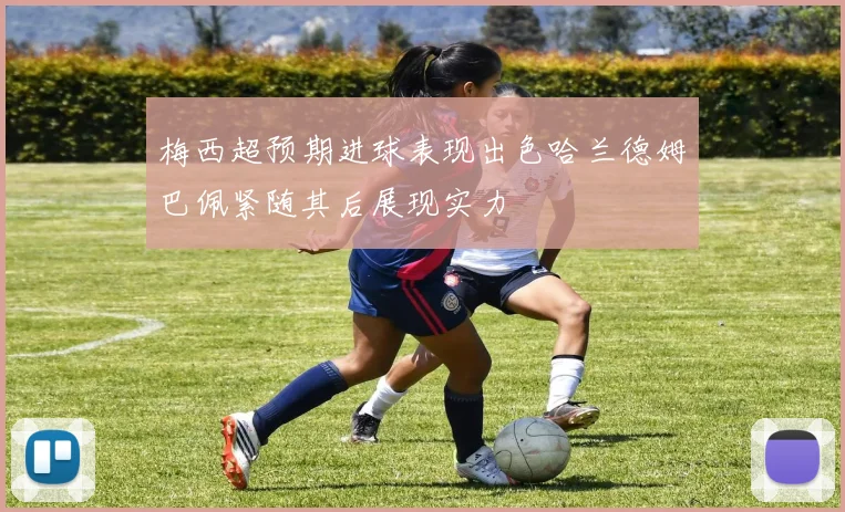 梅西超预期进球表现出色哈兰德姆巴佩紧随其后展现实力