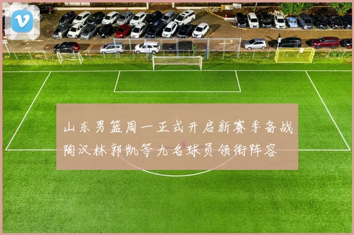 山东男篮周一正式开启新赛季备战陶汉林郭凯等九名球员领衔阵容