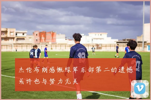 杰伦布朗感慨绿军东部第二的遗憾或许也与努力无关