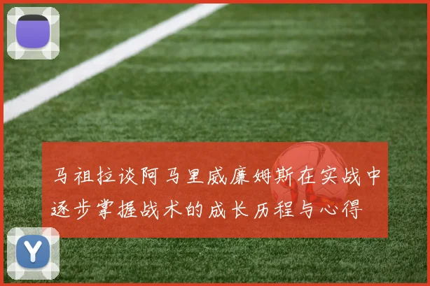 马祖拉谈阿马里威廉姆斯在实战中逐步掌握战术的成长历程与心得