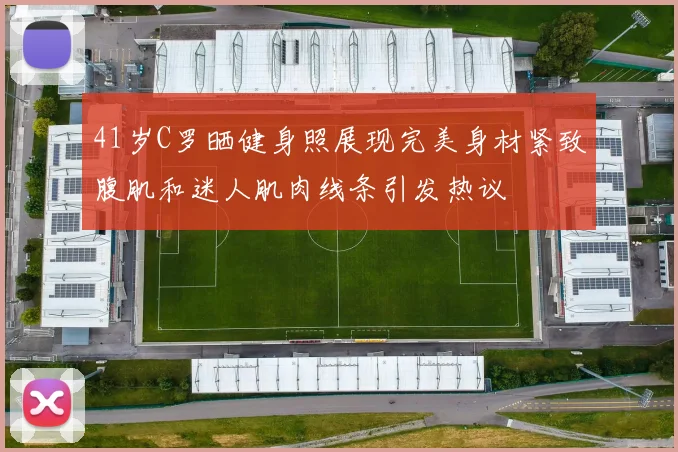 41岁C罗晒健身照展现完美身材紧致腹肌和迷人肌肉线条引发热议