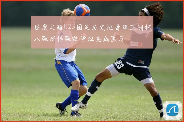 逆袭之路U23国足历史性晋级亚洲杯八强挤掉强敌伊拉克成黑马
