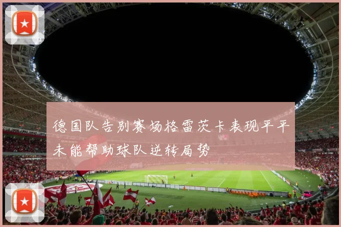 德国队告别赛场格雷茨卡表现平平未能帮助球队逆转局势
