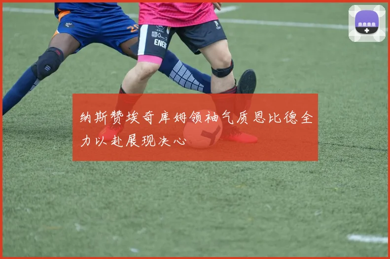 纳斯赞埃奇库姆领袖气质恩比德全力以赴展现决心