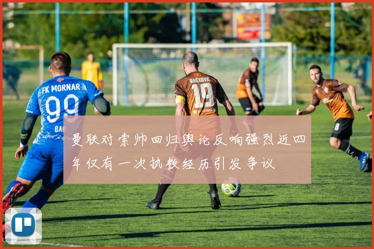 曼联对索帅回归舆论反响强烈近四年仅有一次执教经历引发争议