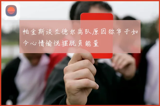 帕金斯谈兰德尔离队原因称华子如今心情愉悦摆脱负能量
