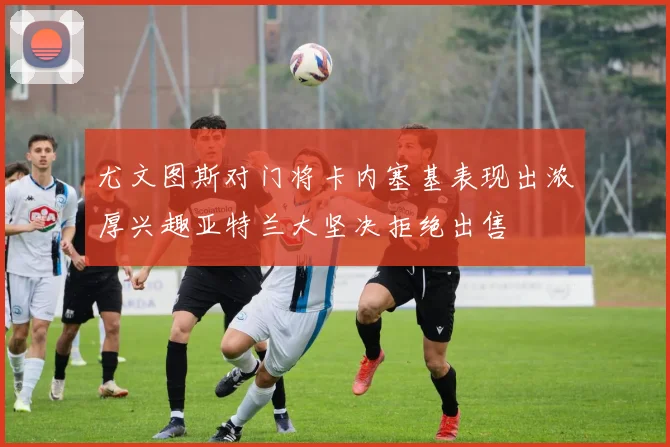 尤文图斯对门将卡内塞基表现出浓厚兴趣亚特兰大坚决拒绝出售