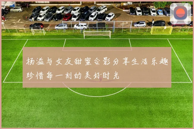杨溢与女友甜蜜合影分享生活乐趣珍惜每一刻的美好时光
