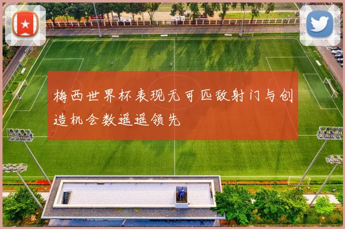 梅西世界杯表现无可匹敌射门与创造机会数遥遥领先