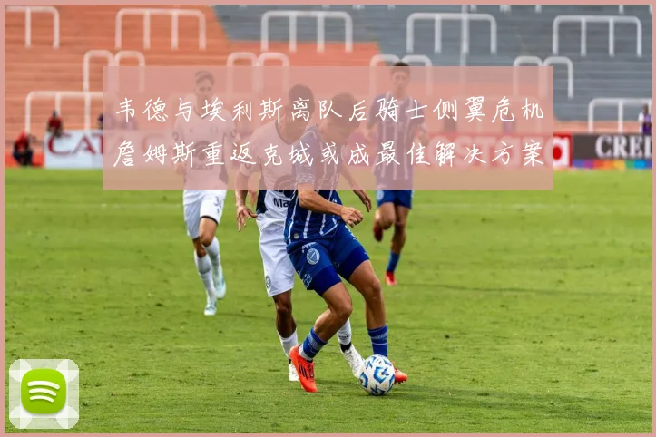 韦德与埃利斯离队后骑士侧翼危机詹姆斯重返克城或成最佳解决方案