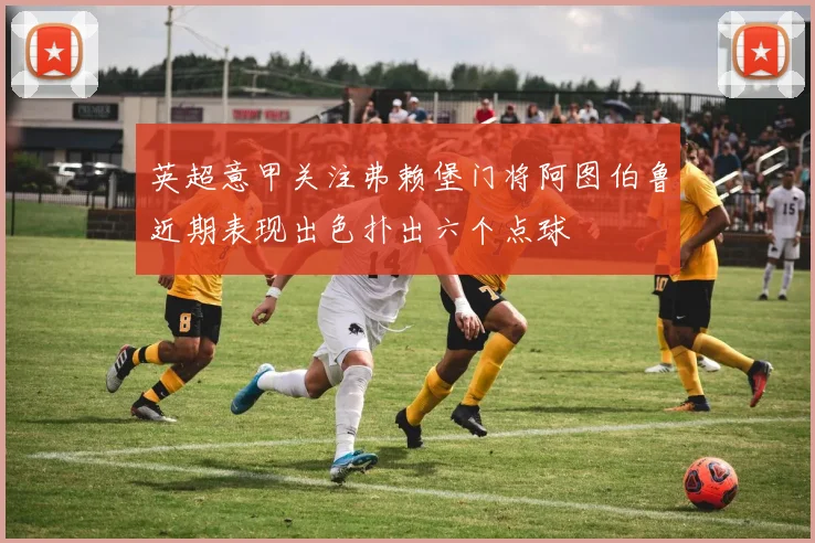 英超意甲关注弗赖堡门将阿图伯鲁近期表现出色扑出六个点球