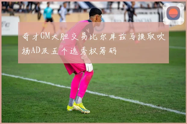 奇才GM大胆交易比尔库兹马换取吹杨AD及五个选秀权筹码