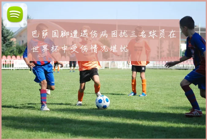 巴萨国脚遭遇伤病困扰三名球员在世界杯中受伤情况堪忧