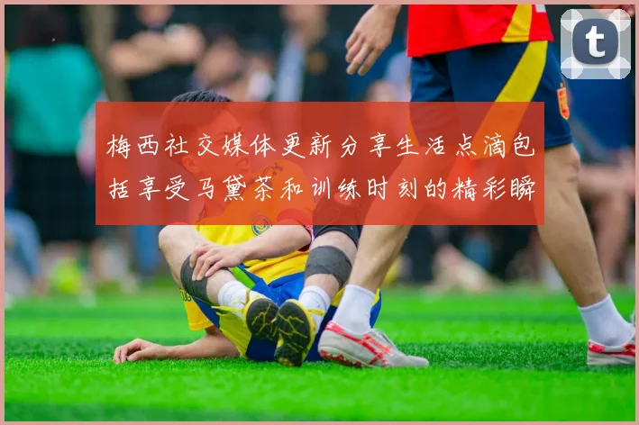 梅西社交媒体更新分享生活点滴包括享受马黛茶和训练时刻的精彩瞬间