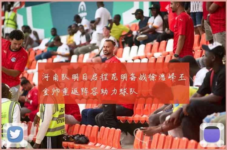河南队明日启程昆明备战徐浩峰王金帅重返阵容助力球队
