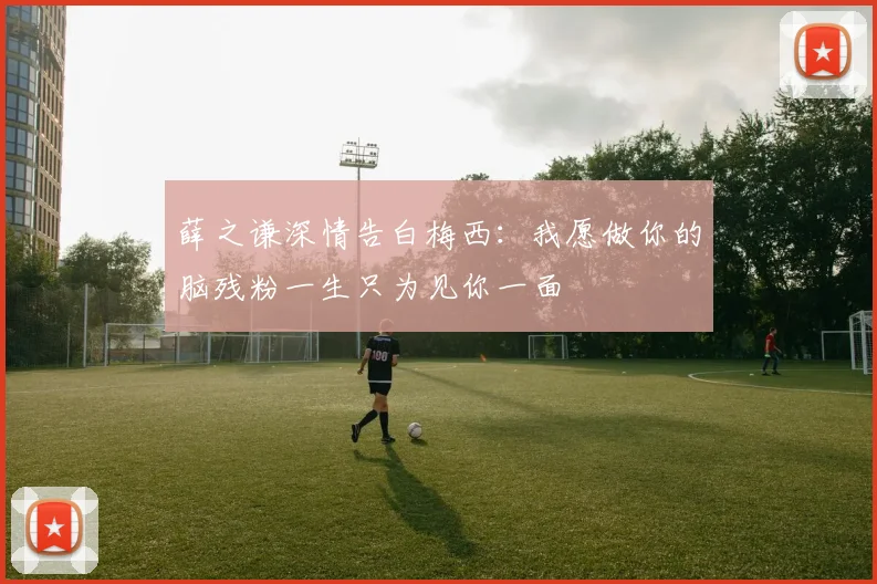 薛之谦深情告白梅西：我愿做你的脑残粉一生只为见你一面