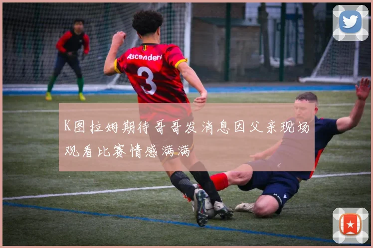 K图拉姆期待哥哥发消息因父亲现场观看比赛情感满满